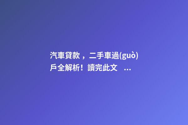 汽車貸款，二手車過(guò)戶全解析！讀完此文，從此不求人